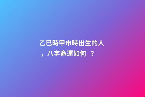 乙巳時甲申時出生的人，八字命運如何？